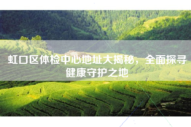 虹口区体检中心地址大揭秘，全面探寻健康守护之地